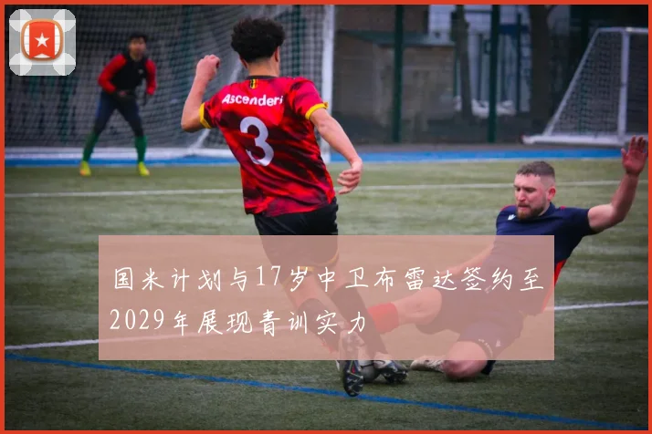 国米计划与17岁中卫布雷达签约至2029年展现青训实力