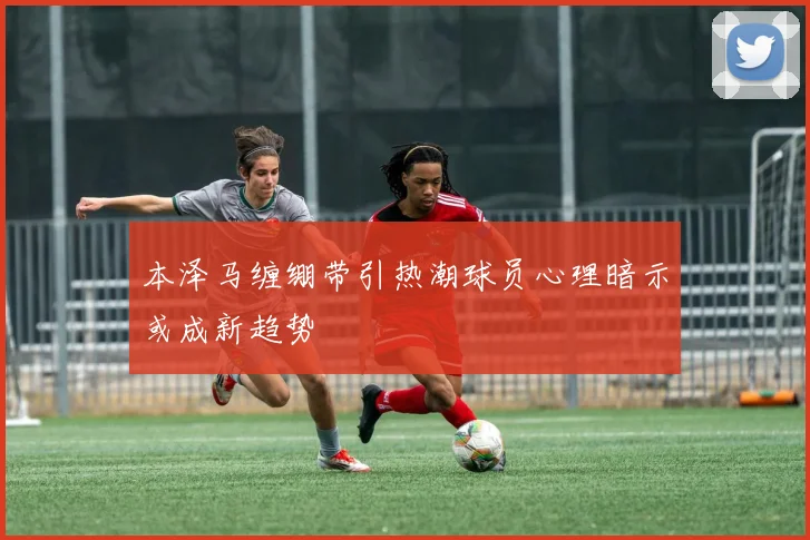 本泽马缠绷带引热潮球员心理暗示或成新趋势