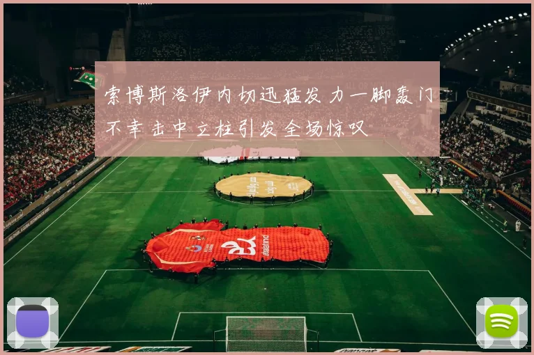 索博斯洛伊内切迅猛发力一脚轰门不幸击中立柱引发全场惊叹