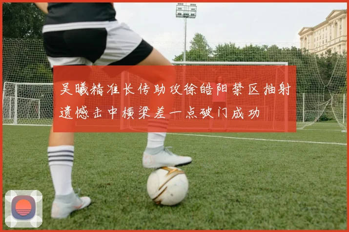 吴曦精准长传助攻徐皓阳禁区抽射遗憾击中横梁差一点破门成功