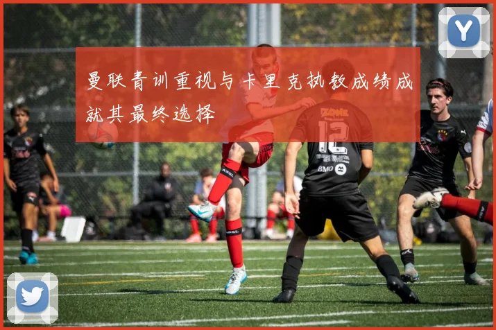 曼联青训重视与卡里克执教成绩成就其最终选择