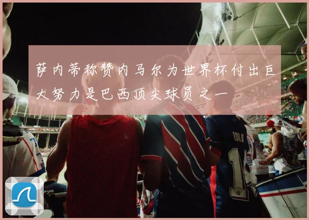 萨内蒂称赞内马尔为世界杯付出巨大努力是巴西顶尖球员之一