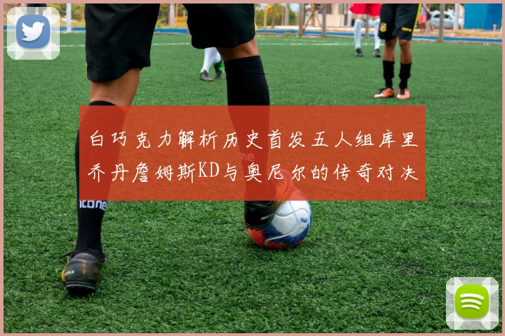 白巧克力解析历史首发五人组库里乔丹詹姆斯KD与奥尼尔的传奇对决与影响