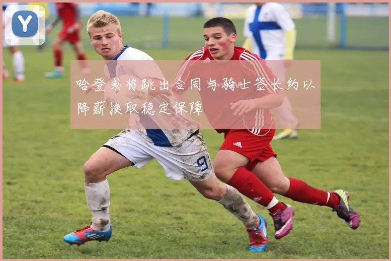 哈登或将跳出合同与骑士签长约以降薪换取稳定保障