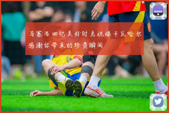 马塞洛回忆美好时光祝福卡瓦哈尔感谢你带来的珍贵瞬间