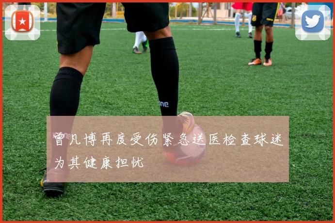 曾凡博再度受伤紧急送医检查球迷为其健康担忧