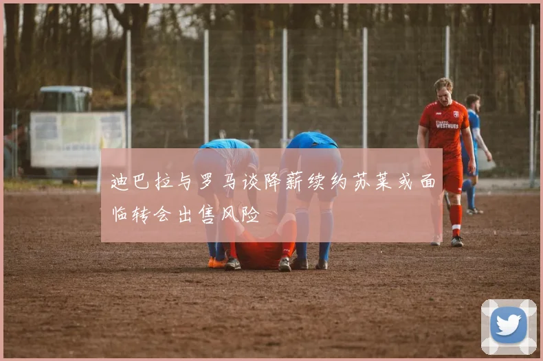迪巴拉与罗马谈降薪续约苏莱或面临转会出售风险