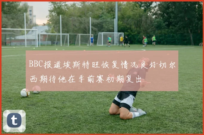 BBC报道埃斯特旺恢复情况良好切尔西期待他在季前赛初期复出